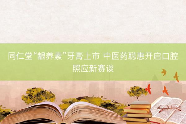 同仁堂“龈养素”牙膏上市 中医药聪惠开启口腔照应新赛谈