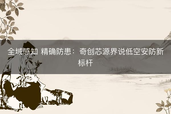 全域感知 精确防患：奇创芯源界说低空安防新标杆