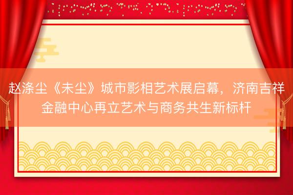 赵涤尘《未尘》城市影相艺术展启幕，济南吉祥金融中心再立艺术与商务共生新标杆
