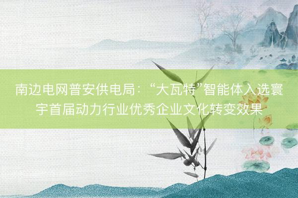 南边电网普安供电局：“大瓦特”智能体入选寰宇首届动力行业优秀企业文化转变效果