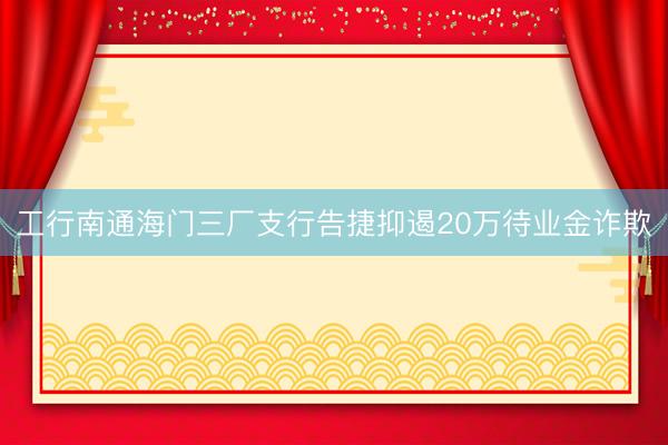 工行南通海门三厂支行告捷抑遏20万待业金诈欺