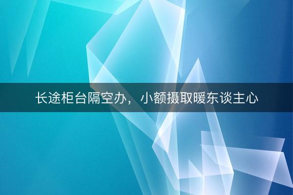 长途柜台隔空办，小额摄取暖东谈主心