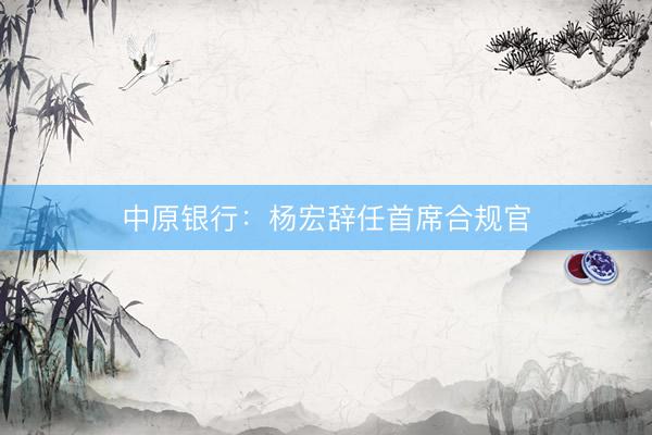 中原银行：杨宏辞任首席合规官