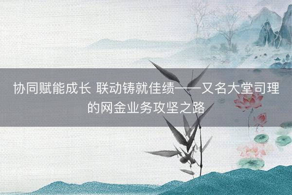 协同赋能成长 联动铸就佳绩——又名大堂司理的网金业务攻坚之路