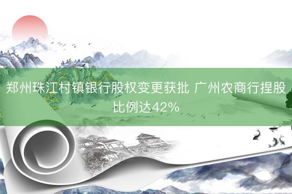 郑州珠江村镇银行股权变更获批 广州农商行捏股比例达42%