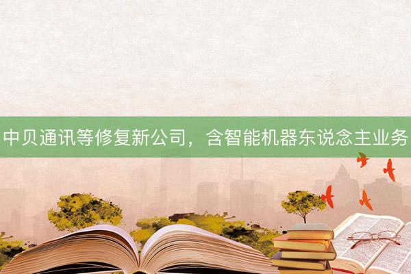 中贝通讯等修复新公司，含智能机器东说念主业务