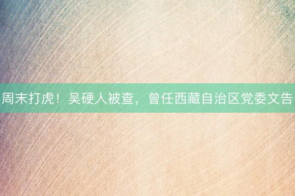 周末打虎！吴硬人被查，曾任西藏自治区党委文告