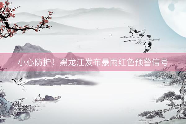 小心防护！黑龙江发布暴雨红色预警信号