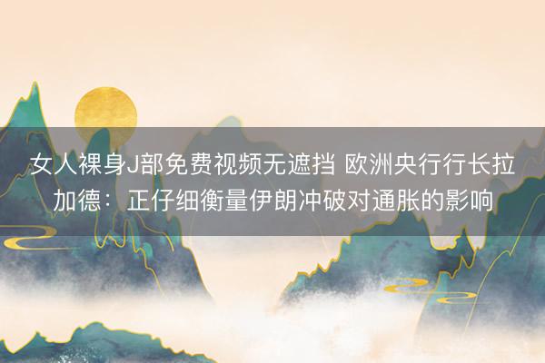 女人裸身J部免费视频无遮挡 欧洲央行行长拉加德：正仔细衡量伊朗冲破对通胀的影响
