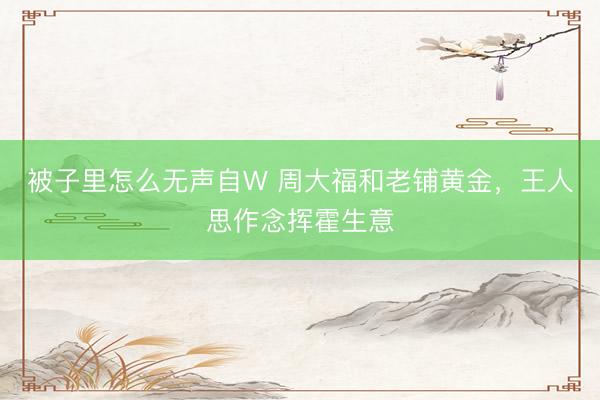 被子里怎么无声自W 周大福和老铺黄金，王人思作念挥霍生意