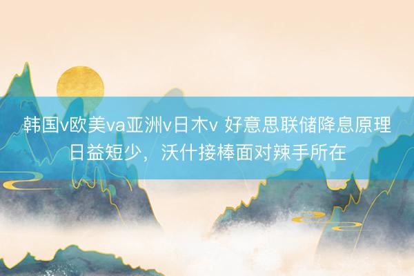 韩国v欧美va亚洲v日木v 好意思联储降息原理日益短少，沃什接棒面对辣手所在