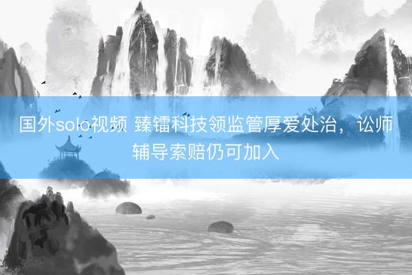 国外solo视频 臻镭科技领监管厚爱处治，讼师辅导索赔仍可加入