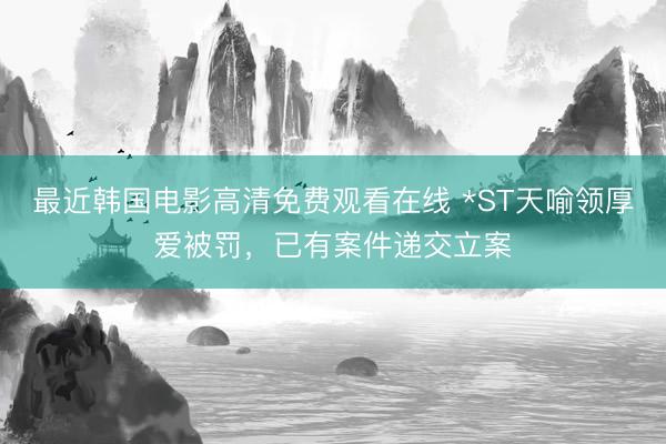 最近韩国电影高清免费观看在线 *ST天喻领厚爱被罚，已有案件递交立案