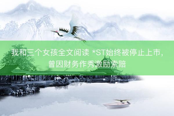 我和三个女孩全文阅读 *ST始终被停止上市，曾因财务作秀激励索赔