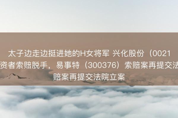 太子边走边挺进她的H女将军 兴化股份（002109）投资者索赔脱手，易事特（300376）索赔案再提交法院立案