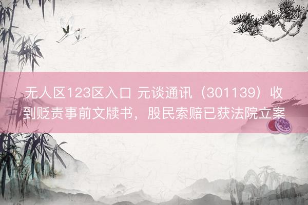 无人区123区入口 元谈通讯（301139）收到贬责事前文牍书，股民索赔已获法院立案