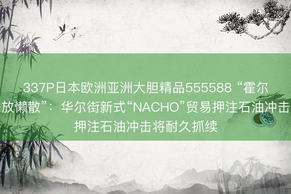 337P日本欧洲亚洲大胆精品555588 “霍尔木兹海峡怒放懒散”：华尔街新式“NACHO”贸易押注石油冲击将耐久抓续