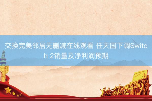 交换完美邻居无删减在线观看 任天国下调Switch 2销量及净利润预期