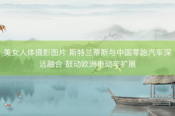 美女人体摄影图片 斯特兰蒂斯与中国零跑汽车深远融合 鼓动欧洲电动车扩展