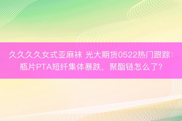 久久久久女式亚麻袜 光大期货0522热门跟踪：瓶片PTA短纤集体暴跌，聚酯链怎么了？