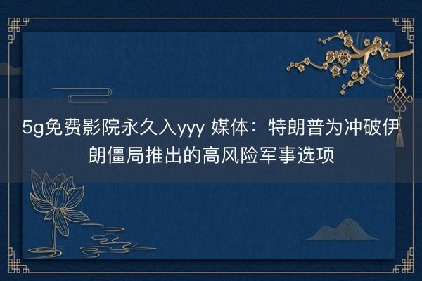 5g免费影院永久入yyy 媒体：特朗普为冲破伊朗僵局推出的高风险军事选项