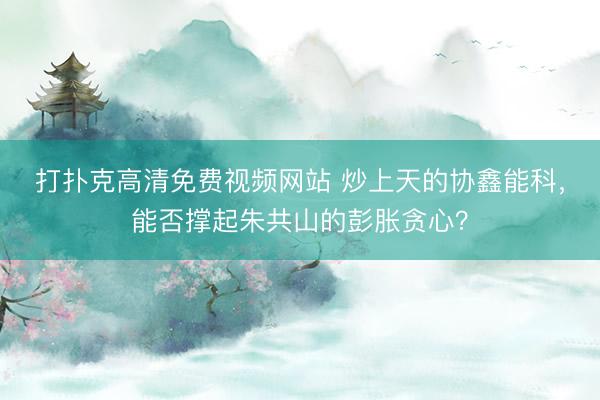 打扑克高清免费视频网站 炒上天的协鑫能科，能否撑起朱共山的彭胀贪心？