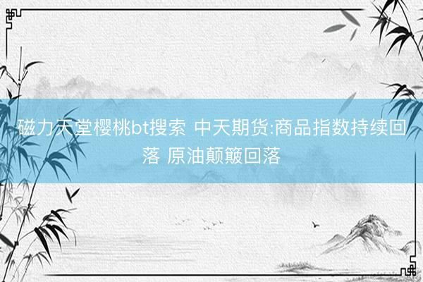 磁力天堂樱桃bt搜索 中天期货:商品指数持续回落 原油颠簸回落