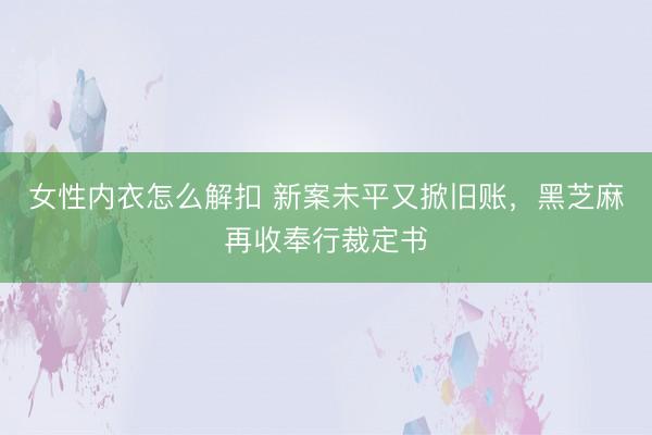 女性内衣怎么解扣 新案未平又掀旧账，黑芝麻再收奉行裁定书