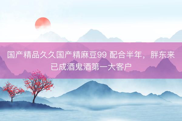 国产精品久久国产精麻豆99 配合半年，胖东来已成酒鬼酒第一大客户