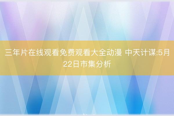 三年片在线观看免费观看大全动漫 中天计谋:5月22日市集分析