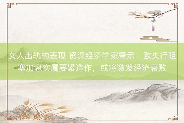 女人出轨的表现 资深经济学家警示：欧央行阻塞加息实属要紧造作，或将激发经济衰败