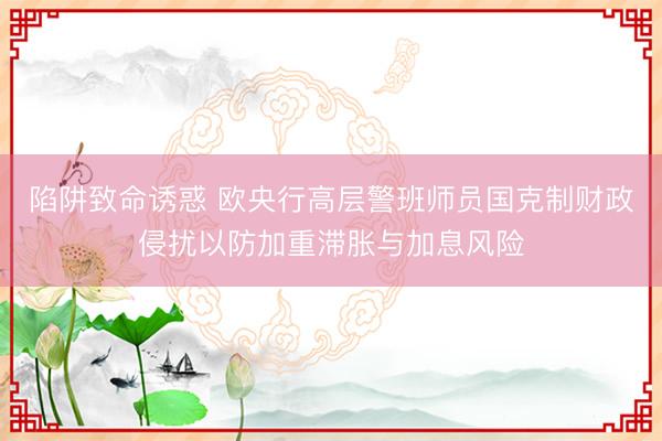陷阱致命诱惑 欧央行高层警班师员国克制财政侵扰以防加重滞胀与加息风险