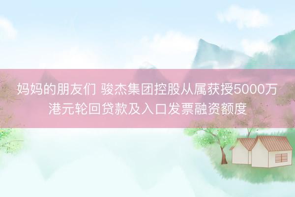 妈妈的朋友们 骏杰集团控股从属获授5000万港元轮回贷款及入口发票融资额度