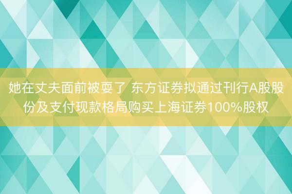 她在丈夫面前被耍了 东方证券拟通过刊行A股股份及支付现款格局购买上海证券100%股权
