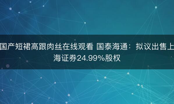 国产短裙高跟肉丝在线观看 国泰海通：拟议出售上海证券24.99%股权