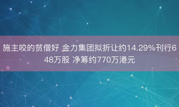 施主咬的贫僧好 金力集团拟折让约14.29%刊行648万股 净筹约770万港元