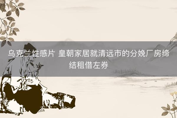 乌克兰性感片 皇朝家居就清远市的分娩厂房缔结租借左券