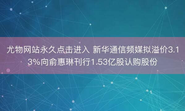 尤物网站永久点击进入 新华通信频媒拟溢价3.13%向俞惠琳刊行1.53亿股认购股份