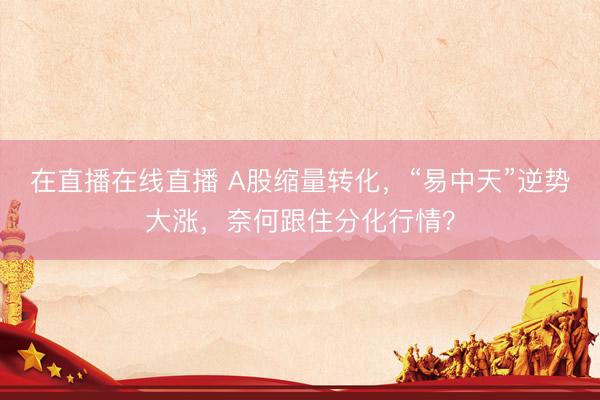 在直播在线直播 A股缩量转化，“易中天”逆势大涨，奈何跟住分化行情？