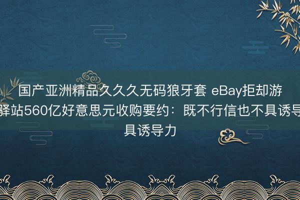 国产亚洲精品久久久无码狼牙套 eBay拒却游戏驿站560亿好意思元收购要约：既不行信也不具诱导力