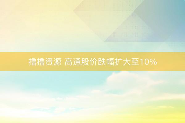 撸撸资源 高通股价跌幅扩大至10%
