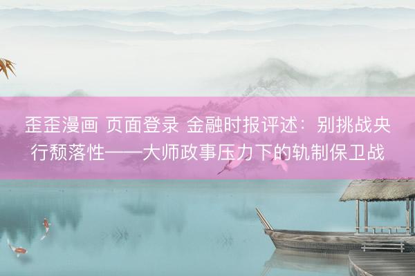 歪歪漫画 页面登录 金融时报评述：别挑战央行颓落性——大师政事压力下的轨制保卫战