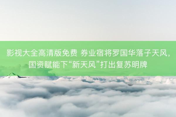 影视大全高清版免费 券业宿将罗国华落子天风，国资赋能下“新天风”打出复苏明牌