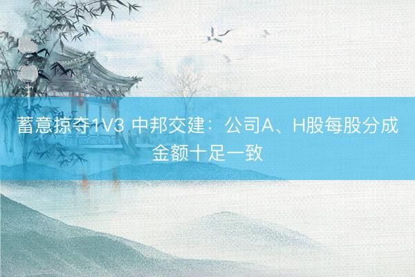 蓄意掠夺1V3 中邦交建：公司A、H股每股分成金额十足一致
