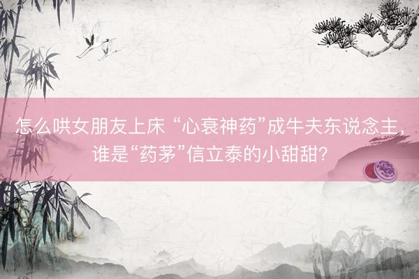 怎么哄女朋友上床 “心衰神药”成牛夫东说念主，谁是“药茅”信立泰的小甜甜？