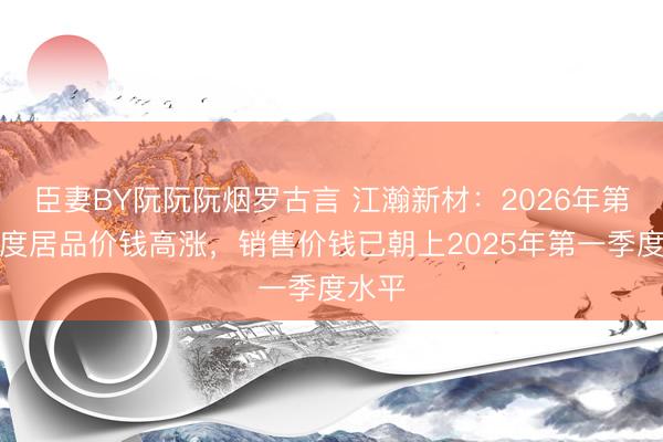 臣妻BY阮阮阮烟罗古言 江瀚新材:2026年第一季度居品价钱高涨,销售价钱已朝上2025年第一季度水平