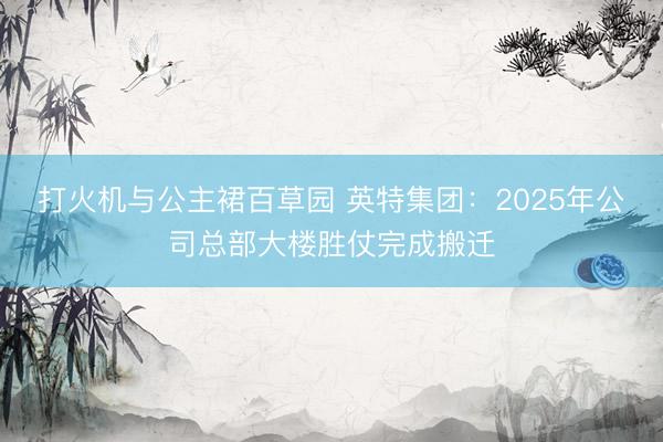 打火机与公主裙百草园 英特集团：2025年公司总部大楼胜仗完成搬迁
