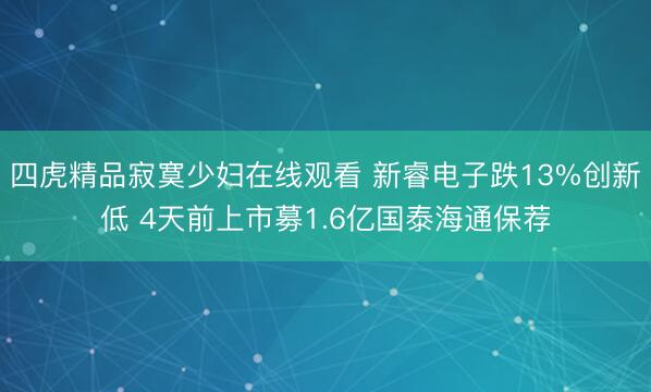 四虎精品寂寞少妇在线观看 新睿电子跌13%创新低 4天前上市募1.6亿国泰海通保荐