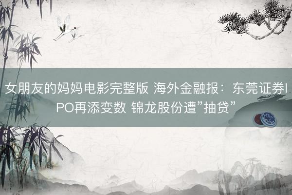 女朋友的妈妈电影完整版 海外金融报：东莞证券IPO再添变数 锦龙股份遭”抽贷”