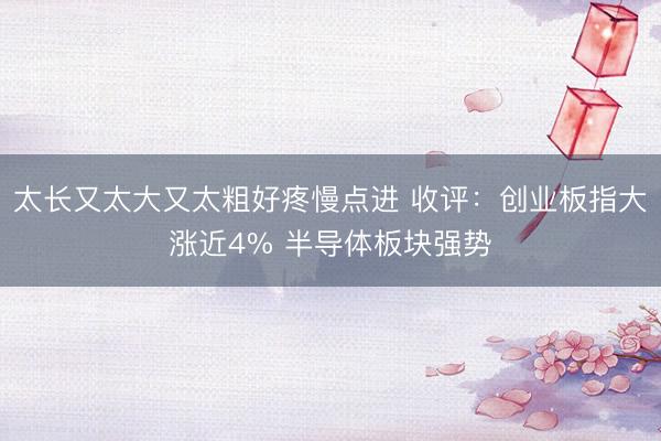 太长又太大又太粗好疼慢点进 收评：创业板指大涨近4% 半导体板块强势